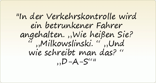 In der Verkehrskontrolle wird ein betrunkener Fahrer angehalten. „Wie heißen Sie?“
„Milkowslinski.“
„Und wie schreibt man das?“
„D-A-S“ In der Verkehrskontrolle wird ein betrunkener Fahrer angehalten. „Wie heißen Sie?“
„Milkowslinski.“
„Und wie schreibt man das?“
„D-A-S“