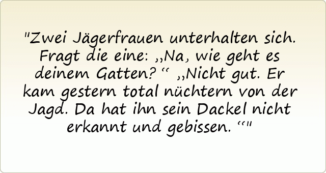 Zwei Jägerfrauen unterhalten sich. Fragt die eine: „Na, wie geht es deinem Gatten?“
„Nicht gut. Er kam gestern total nüchtern von der Jagd. Da hat ihn sein Dackel nicht erkannt und gebissen.“ Zwei Jägerfrauen unterhalten sich. Fragt die eine: „Na, wie geht es deinem Gatten?“
„Nicht gut. Er kam gestern total nüchtern von der Jagd. Da hat ihn sein Dackel nicht erkannt und gebissen.“