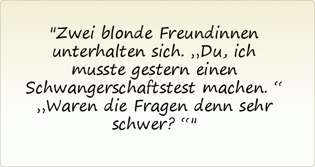 Zwei blonde Freundinnen unterhalten sich. „Du, ich musste gestern einen Schwangerschaftstest machen.“
„Waren die Fragen denn sehr schwer?“ Zwei blonde Freundinnen unterhalten sich. „Du, ich musste gestern einen Schwangerschaftstest machen.“
„Waren die Fragen denn sehr schwer?“