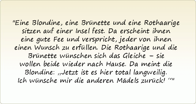 Eine Blondine, eine Brünette und eine Rothaarige sitzen auf einer Insel fest. Da erscheint ihnen eine gute Fee und verspricht, jeder von ihnen einen Wunsch zu erfüllen.
Die Rothaarige und die Brünette wünschen sich das Gleiche – sie wollen beide wieder nach Hause.
Da meint die Blondine: „Jetzt ist es hier total langweilig. Ich wünsche mir die anderen Mädels zurück!“ Eine Blondine, eine Brünette und eine Rothaarige sitzen auf einer Insel fest. Da erscheint ihnen eine gute Fee und verspricht, jeder von ihnen einen Wunsch zu erfüllen.
Die Rothaarige und die Brünette wünschen sich das Gleiche – sie wollen beide wieder nach Hause.
Da meint die Blondine: „Jetzt ist es hier total langweilig. Ich wünsche mir die anderen Mädels zurück!“