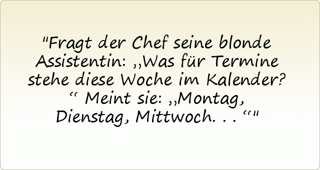 Fragt der Chef seine blonde Assistentin: „Was für Termine stehe diese Woche im Kalender?“
Meint sie: „Montag, Dienstag, Mittwoch ...“ Fragt der Chef seine blonde Assistentin: „Was für Termine stehe diese Woche im Kalender?“
Meint sie: „Montag, Dienstag, Mittwoch ...“