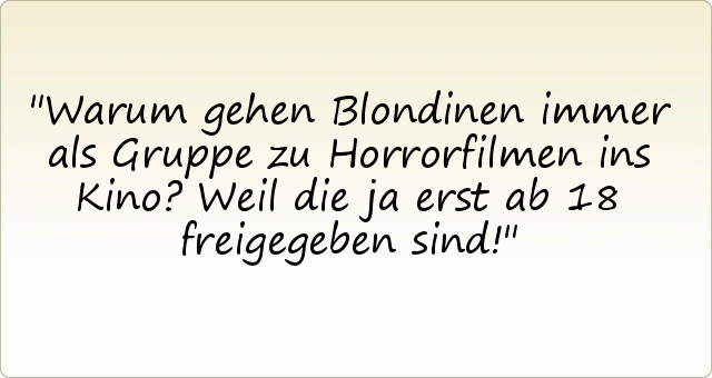 Warum gehen Blondinen immer als Gruppe zu Horrorfilmen ins Kino?
Weil die ja erst ab 18 freigegeben sind! Warum gehen Blondinen immer als Gruppe zu Horrorfilmen ins Kino?
Weil die ja erst ab 18 freigegeben sind!