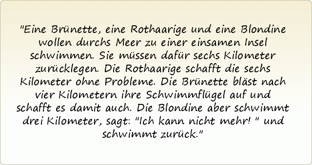 Eine Brünette, eine Rothaarige und eine Blondine wollen durchs Meer zu einer einsamen Insel schwimmen. Sie müssen dafür sechs Kilometer zurücklegen.
Die Rothaarige schafft die sechs Kilometer ohne Probleme. Die Brünette bläst nach vier Kilometern ihre Schwimmflügel auf und schafft es damit auch.
Die Blondine aber schwimmt drei Kilometer, sagt: "Ich kann nicht mehr!" und schwimmt zurück. Eine Brünette, eine Rothaarige und eine Blondine wollen durchs Meer zu einer einsamen Insel schwimmen. Sie müssen dafür sechs Kilometer zurücklegen.
Die Rothaarige schafft die sechs Kilometer ohne Probleme. Die Brünette bläst nach vier Kilometern ihre Schwimmflügel auf und schafft es damit auch.
Die Blondine aber schwimmt drei Kilometer, sagt: "Ich kann nicht mehr!" und schwimmt zurück.