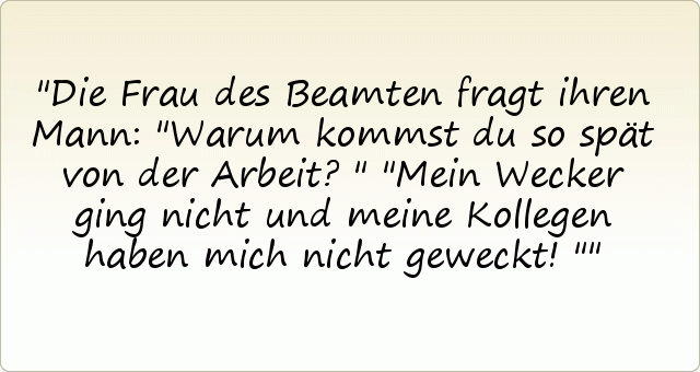Die Frau des Beamten fragt ihren Mann: "Warum kommst du so spät von der Arbeit?"
"Mein Wecker ging nicht und meine Kollegen haben mich nicht geweckt!" Die Frau des Beamten fragt ihren Mann: "Warum kommst du so spät von der Arbeit?"
"Mein Wecker ging nicht und meine Kollegen haben mich nicht geweckt!"