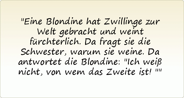 Eine Blondine hat Zwillinge zur Welt gebracht und weint fürchterlich. Da fragt sie die Schwester, warum sie weine. Da antwortet die Blondine: "Ich weiß nicht, von wem das Zweite ist!" Eine Blondine hat Zwillinge zur Welt gebracht und weint fürchterlich. Da fragt sie die Schwester, warum sie weine. Da antwortet die Blondine: "Ich weiß nicht, von wem das Zweite ist!"