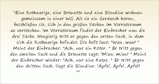 Eine Rothaarige, eine Brünette und eine Blondine wohnen gemeinsam in einer WG. Als sie ein Geräusch hören, beschließen sie, sich in den großen Säcken im Vorratsraum zu verstecken.
Im Vorratsraum findet der Einbrecher nun die drei Säcke. Neugierig tritt er gegen den ersten Sack, in dem sich die Rothaarige befindet. Die bellt laut: "Wau, wau!"
Meint der Einbrecher: "Ach, nur ein Köter."
Er tritt gegen den zweiten Sack und die Brünette sagt: "Miau, miau!"
Meint der Einbrecher wieder: "Ach, nur eine Katze."
Er tritt gegen den dritten Sack. Sagt die Blondine: "Äpfel, Äpfel, Äpfel!" Eine Rothaarige, eine Brünette und eine Blondine wohnen gemeinsam in einer WG. Als sie ein Geräusch hören, beschließen sie, sich in den großen Säcken im Vorratsraum zu verstecken.
Im Vorratsraum findet der Einbrecher nun die drei Säcke. Neugierig tritt er gegen den ersten Sack, in dem sich die Rothaarige befindet. Die bellt laut: "Wau, wau!"
Meint der Einbrecher: "Ach, nur ein Köter."
Er tritt gegen den zweiten Sack und die Brünette sagt: "Miau, miau!"
Meint der Einbrecher wieder: "Ach, nur eine Katze."
Er tritt gegen den dritten Sack. Sagt die Blondine: "Äpfel, Äpfel, Äpfel!"