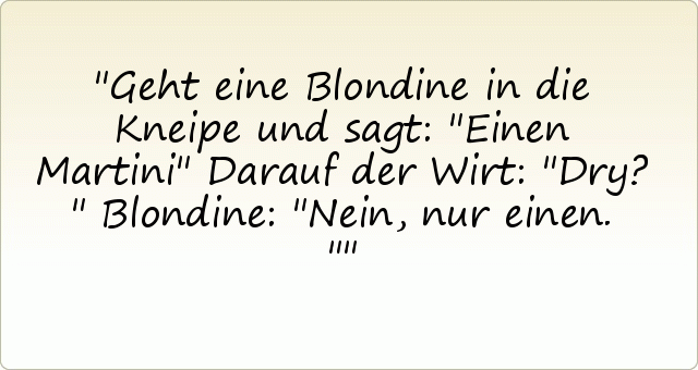 Geht eine Blondine in die Kneipe und sagt: "Einen Martini"
Darauf der Wirt: "Dry?"
Blondine: "Nein, nur einen." Geht eine Blondine in die Kneipe und sagt: "Einen Martini"
Darauf der Wirt: "Dry?"
Blondine: "Nein, nur einen."
