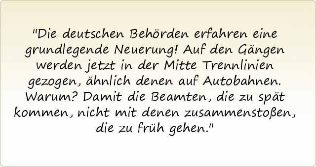 Die deutschen Behörden erfahren eine grundlegende Neuerung! Auf den Gängen werden jetzt in der Mitte Trennlinien gezogen, ähnlich denen auf Autobahnen. Warum? Damit die Beamten, die zu spät kommen, nicht mit denen zusammenstoßen, die zu früh gehen. Die deutschen Behörden erfahren eine grundlegende Neuerung! Auf den Gängen werden jetzt in der Mitte Trennlinien gezogen, ähnlich denen auf Autobahnen. Warum? Damit die Beamten, die zu spät kommen, nicht mit denen zusammenstoßen, die zu früh gehen.