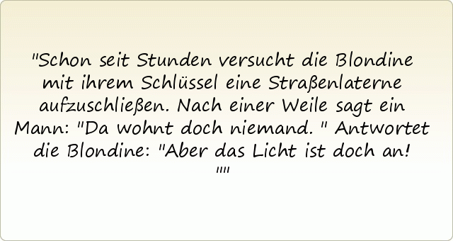 Schon seit Stunden versucht die Blondine mit ihrem Schlüssel eine Straßenlaterne aufzuschließen. Nach einer Weile sagt ein Mann: "Da wohnt doch niemand."
Antwortet die Blondine: "Aber das Licht ist doch an!" Schon seit Stunden versucht die Blondine mit ihrem Schlüssel eine Straßenlaterne aufzuschließen. Nach einer Weile sagt ein Mann: "Da wohnt doch niemand."
Antwortet die Blondine: "Aber das Licht ist doch an!"