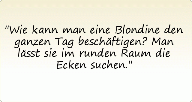 Wie kann man eine Blondine den ganzen Tag beschäftigen?
Man lässt sie im runden Raum die Ecken suchen. Wie kann man eine Blondine den ganzen Tag beschäftigen?
Man lässt sie im runden Raum die Ecken suchen.