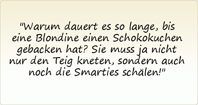 Warum dauert es so lange, bis eine Blondine einen Schokokuchen gebacken hat?
Sie muss ja nicht nur den Teig kneten, sondern auch noch die Smarties schälen! Warum dauert es so lange, bis eine Blondine einen Schokokuchen gebacken hat?
Sie muss ja nicht nur den Teig kneten, sondern auch noch die Smarties schälen!