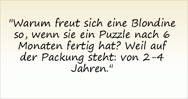 Warum freut sich eine Blondine so, wenn sie ein Puzzle nach 6 Monaten fertig hat?
Weil auf der Packung steht: von 2-4 Jahren. Warum freut sich eine Blondine so, wenn sie ein Puzzle nach 6 Monaten fertig hat?
Weil auf der Packung steht: von 2-4 Jahren.