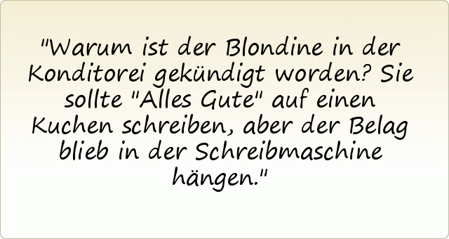 Warum ist der Blondine in der Konditorei gekündigt worden?
Sie sollte "Alles Gute" auf einen Kuchen schreiben, aber der Belag blieb in der Schreibmaschine hängen. Warum ist der Blondine in der Konditorei gekündigt worden?
Sie sollte "Alles Gute" auf einen Kuchen schreiben, aber der Belag blieb in der Schreibmaschine hängen.