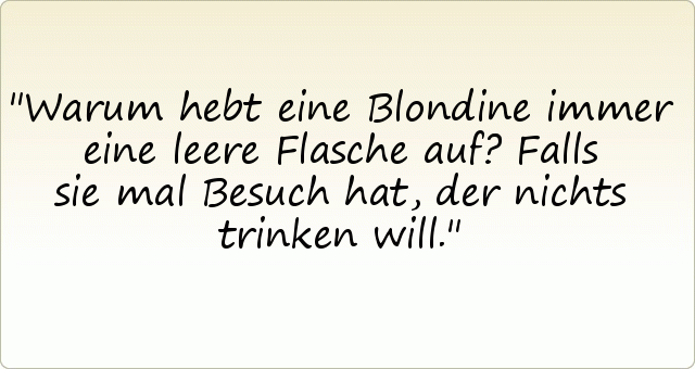 Warum hebt eine Blondine immer eine leere Flasche auf?
Falls sie mal Besuch hat, der nichts trinken will. Warum hebt eine Blondine immer eine leere Flasche auf?
Falls sie mal Besuch hat, der nichts trinken will.
