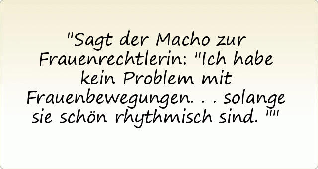 Sagt der Macho zur Frauenrechtlerin: "Ich habe kein Problem mit Frauenbewegungen ... solange sie schön rhythmisch sind." Sagt der Macho zur Frauenrechtlerin: "Ich habe kein Problem mit Frauenbewegungen ... solange sie schön rhythmisch sind."