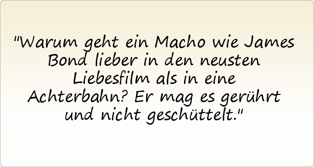 Warum geht ein Macho wie James Bond lieber in den neusten Liebesfilm als in eine Achterbahn?
Er mag es gerührt und nicht geschüttelt. Warum geht ein Macho wie James Bond lieber in den neusten Liebesfilm als in eine Achterbahn?
Er mag es gerührt und nicht geschüttelt.