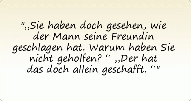 „Sie haben doch gesehen, wie der Mann seine Freundin geschlagen hat. Warum haben Sie nicht geholfen?“
„Der hat das doch allein geschafft.“ „Sie haben doch gesehen, wie der Mann seine Freundin geschlagen hat. Warum haben Sie nicht geholfen?“
„Der hat das doch allein geschafft.“