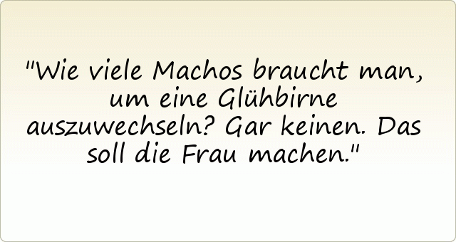 Wie viele Machos braucht man, um eine Glühbirne auszuwechseln? Gar keinen. Das soll die Frau machen. Wie viele Machos braucht man, um eine Glühbirne auszuwechseln? Gar keinen. Das soll die Frau machen.