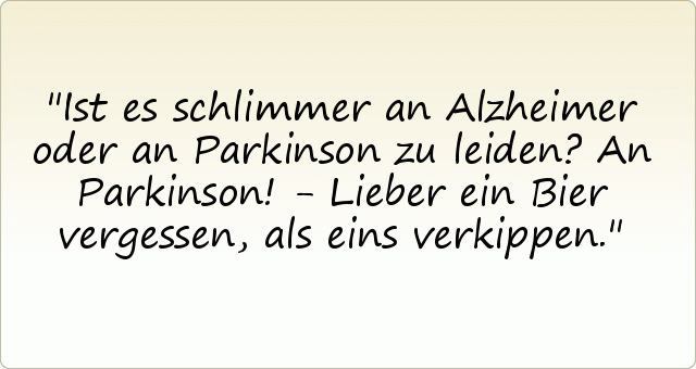 Ist es schlimmer an Alzheimer oder an Parkinson zu leiden?
An Parkinson! - Lieber ein Bier vergessen, als eins verkippen. Ist es schlimmer an Alzheimer oder an Parkinson zu leiden?
An Parkinson! - Lieber ein Bier vergessen, als eins verkippen.