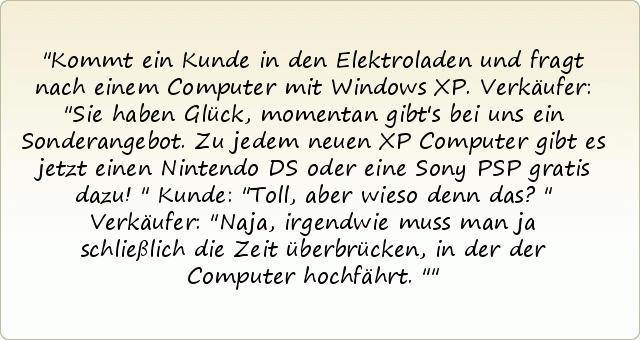 Kommt ein Kunde in den Elektroladen und fragt nach einem Computer mit Windows XP. Verkäufer: "Sie haben Glück, momentan gibt's bei uns ein Sonderangebot. Zu jedem neuen XP Computer gibt es jetzt einen Nintendo DS oder eine Sony PSP gratis dazu!" Kunde: "Toll, aber wieso denn das?" Verkäufer: "Naja, irgendwie muss man ja schließlich die Zeit überbrücken, in der der Computer hochfährt." Kommt ein Kunde in den Elektroladen und fragt nach einem Computer mit Windows XP. Verkäufer: "Sie haben Glück, momentan gibt's bei uns ein Sonderangebot. Zu jedem neuen XP Computer gibt es jetzt einen Nintendo DS oder eine Sony PSP gratis dazu!" Kunde: "Toll, aber wieso denn das?" Verkäufer: "Naja, irgendwie muss man ja schließlich die Zeit überbrücken, in der der Computer hochfährt."