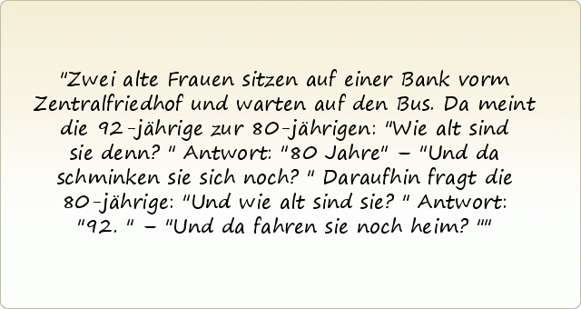 Zwei alte Frauen sitzen auf einer Bank vorm Zentralfriedhof und warten auf den Bus. Da meint die 92-jährige zur 80-jährigen: "Wie alt sind sie denn?" Antwort: "80 Jahre" – "Und da schminken sie sich noch?" Daraufhin fragt die 80-jährige: "Und wie alt sind sie?" Antwort: "92." – "Und da fahren sie noch heim?" Zwei alte Frauen sitzen auf einer Bank vorm Zentralfriedhof und warten auf den Bus. Da meint die 92-jährige zur 80-jährigen: "Wie alt sind sie denn?" Antwort: "80 Jahre" – "Und da schminken sie sich noch?" Daraufhin fragt die 80-jährige: "Und wie alt sind sie?" Antwort: "92." – "Und da fahren sie noch heim?"