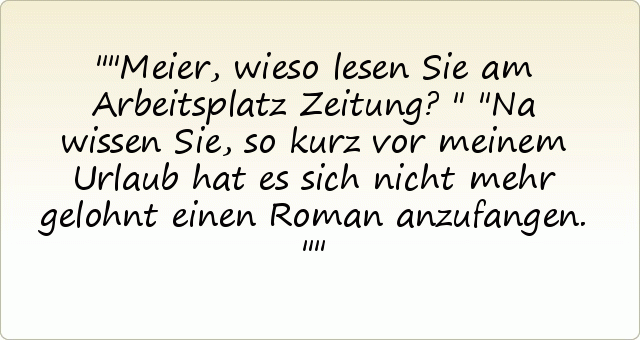 "Meier, wieso lesen Sie am Arbeitsplatz Zeitung?"
"Na wissen Sie, so kurz vor meinem Urlaub hat es sich nicht mehr gelohnt einen Roman anzufangen." "Meier, wieso lesen Sie am Arbeitsplatz Zeitung?"
"Na wissen Sie, so kurz vor meinem Urlaub hat es sich nicht mehr gelohnt einen Roman anzufangen."