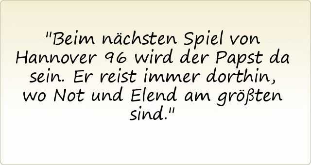Beim nächsten Spiel von Hannover 96 wird der Papst da sein. Er reist immer dorthin, wo Not und Elend am größten sind. Beim nächsten Spiel von Hannover 96 wird der Papst da sein. Er reist immer dorthin, wo Not und Elend am größten sind.
