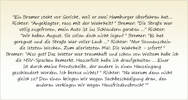 Ein Bremer steht vor Gericht, weil er zwei Hamburger überfahren hat…
Richter: "Angeklagter, raus mit der Wahrheit!"
Bremer: "Die Straße war völlig zugefroren, mein Auto ist ins Schleudern geraten …"
Richter: "Wir haben August. Sie sollen doch nicht lügen!"
Bremer: "Es hat geregnet und die Straße war voller Laub …"
Richter: "Nur Sonnenschein die letzten Wochen. Zum allerletzten Mal: Die Wahrheit - sofort!"
Bremer: "Also gut! Das Wetter war traumhaft und schon von Weitem habe ich die HSV-Spacken bemerkt. Hasserfüllt habe ich draufgehalten … Einer ist durch meine Frontscheibe, der andere in einen Hauseingang geschleudert worden. Ich bereue nichts!"
Richter: "Na warum denn nicht gleich so? Den einen kriegen wir wegen Sachbeschädigung dran, den anderen verklagen wir wegen Hausfriedensbruch!" Ein Bremer steht vor Gericht, weil er zwei Hamburger überfahren hat…
Richter: "Angeklagter, raus mit der Wahrheit!"
Bremer: "Die Straße war völlig zugefroren, mein Auto ist ins Schleudern geraten …"
Richter: "Wir haben August. Sie sollen doch nicht lügen!"
Bremer: "Es hat geregnet und die Straße war voller Laub …"
Richter: "Nur Sonnenschein die letzten Wochen. Zum allerletzten Mal: Die Wahrheit - sofort!"
Bremer: "Also gut! Das Wetter war traumhaft und schon von Weitem habe ich die HSV-Spacken bemerkt. Hasserfüllt habe ich draufgehalten … Einer ist durch meine Frontscheibe, der andere in einen Hauseingang geschleudert worden. Ich bereue nichts!"
Richter: "Na warum denn nicht gleich so? Den einen kriegen wir wegen Sachbeschädigung dran, den anderen verklagen wir wegen Hausfriedensbruch!"