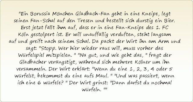 Ein Borussia Mönchen Gladbach-Fan geht in eine Kneipe, legt seinen Fan-Schal auf den Tresen und bestellt sich durstig ein Bier. Erst jetzt fällt ihm auf, dass er in eine Fan-Kneipe des 1. FC Köln gestolpert ist. Er will unauffällig verduften, steht langsam auf und greift nach seinem Schal. Da packt der Wirt ihn am Arm und sagt: "Stopp. Wer hier wieder raus will, muss vorher das Würfelspiel mitspielen."
"Na gut, und wie geht das," fragt der Gladbacher verängstigt, während sich mehrere Kölner um ihn versammeln.
Der Wirt erklärt: "Wenn du eine 1, 2, 3, 4 oder 5 würfelst, bekommst du eine aufs Maul."
"Und was passiert, wenn ich eine 6 würfele?"
Der Wirt grinst: "Dann darfst du nochmal würfeln." Ein Borussia Mönchen Gladbach-Fan geht in eine Kneipe, legt seinen Fan-Schal auf den Tresen und bestellt sich durstig ein Bier. Erst jetzt fällt ihm auf, dass er in eine Fan-Kneipe des 1. FC Köln gestolpert ist. Er will unauffällig verduften, steht langsam auf und greift nach seinem Schal. Da packt der Wirt ihn am Arm und sagt: "Stopp. Wer hier wieder raus will, muss vorher das Würfelspiel mitspielen."
"Na gut, und wie geht das," fragt der Gladbacher verängstigt, während sich mehrere Kölner um ihn versammeln.
Der Wirt erklärt: "Wenn du eine 1, 2, 3, 4 oder 5 würfelst, bekommst du eine aufs Maul."
"Und was passiert, wenn ich eine 6 würfele?"
Der Wirt grinst: "Dann darfst du nochmal würfeln."
