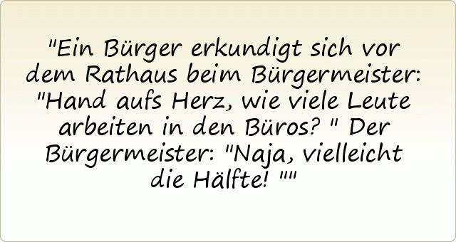 Ein Bürger erkundigt sich vor dem Rathaus beim Bürgermeister: "Hand aufs Herz, wie viele Leute arbeiten in den Büros?"
Der Bürgermeister: "Naja, vielleicht die Hälfte!" Ein Bürger erkundigt sich vor dem Rathaus beim Bürgermeister: "Hand aufs Herz, wie viele Leute arbeiten in den Büros?"
Der Bürgermeister: "Naja, vielleicht die Hälfte!"