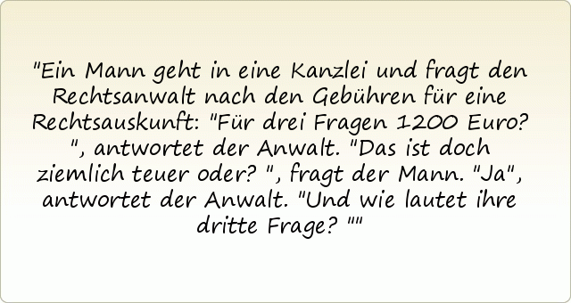 Ein Mann geht in eine Kanzlei und fragt den Rechtsanwalt nach den Gebühren für eine Rechtsauskunft:
"Für drei Fragen 1200 Euro?", antwortet der Anwalt.
"Das ist doch ziemlich teuer oder?", fragt der Mann.
"Ja", antwortet der Anwalt. "Und wie lautet ihre dritte Frage?" Ein Mann geht in eine Kanzlei und fragt den Rechtsanwalt nach den Gebühren für eine Rechtsauskunft:
"Für drei Fragen 1200 Euro?", antwortet der Anwalt.
"Das ist doch ziemlich teuer oder?", fragt der Mann.
"Ja", antwortet der Anwalt. "Und wie lautet ihre dritte Frage?"
