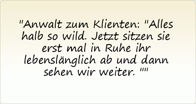 Anwalt zum Klienten: "Alles halb so wild. Jetzt sitzen sie erst mal in Ruhe ihr lebenslänglich ab und dann sehen wir weiter." Anwalt zum Klienten: "Alles halb so wild. Jetzt sitzen sie erst mal in Ruhe ihr lebenslänglich ab und dann sehen wir weiter."