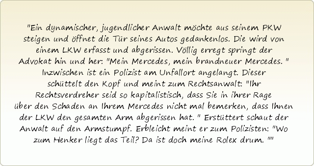 Ein dynamischer, jugendlicher Anwalt möchte aus seinem PKW steigen und öffnet die Tür seines Autos gedankenlos. Die wird von einem LKW erfasst und abgerissen. Völlig erregt springt der Advokat hin und her: "Mein Mercedes, mein brandneuer Mercedes." Inzwischen ist ein Polizist am Unfallort angelangt. Dieser schüttelt den Kopf und meint zum Rechtsanwalt: "Ihr Rechtsverdreher seid so kapitalistisch, dass Sie in ihrer Rage über den Schaden an Ihrem Mercedes nicht mal bemerken, dass Ihnen der LKW den gesamten Arm abgerissen hat." Erstüttert schaut der Anwalt auf den Armstumpf. Erbleicht meint er zum Polizisten: "Wo zum Henker liegt das Teil? Da ist doch meine Rolex drum." Ein dynamischer, jugendlicher Anwalt möchte aus seinem PKW steigen und öffnet die Tür seines Autos gedankenlos. Die wird von einem LKW erfasst und abgerissen. Völlig erregt springt der Advokat hin und her: "Mein Mercedes, mein brandneuer Mercedes." Inzwischen ist ein Polizist am Unfallort angelangt. Dieser schüttelt den Kopf und meint zum Rechtsanwalt: "Ihr Rechtsverdreher seid so kapitalistisch, dass Sie in ihrer Rage über den Schaden an Ihrem Mercedes nicht mal bemerken, dass Ihnen der LKW den gesamten Arm abgerissen hat." Erstüttert schaut der Anwalt auf den Armstumpf. Erbleicht meint er zum Polizisten: "Wo zum Henker liegt das Teil? Da ist doch meine Rolex drum."