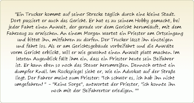 Ein Trucker kommt auf seiner Strecke täglich durch eine kleine Stadt. Dort passiert er auch das Gericht. Er hat es zu seinem Hobby gemacht, bei jeder Fahrt einen Anwalt, der gerade vor dem Gericht herumläuft, mit dem Fahrzeug zu erwischen. An einem Morgen wartet ein Priester am Ortseingang und bittet ihn, mitfahren zu dürfen. Der Trucker lässt ihn einsteigen und fährt los. Als er am Gerichtsgebäude vorbeifährt und die Anwälte vorm Gericht erblickt, will er wie gewohnt einen Anwalt platt machen. Im letzten Augenblick fällt ihm ein, dass ein Priester heute sein Beifahrer ist. Er kann eben so noch das Steuer herumreißen. Dennoch ertönt ein dumpfer Knall. Im Rückspiegel sieht er, wie ein Advokat auf der Straße liegt. Der Fahrer meint zum Priester: "Ich schwör es, ich hab ihn nicht umgefahren!" - "Keine Sorge", antwortet der Priester, "ich konnte ihn noch mit der Beifahrertür erledigen." Ein Trucker kommt auf seiner Strecke täglich durch eine kleine Stadt. Dort passiert er auch das Gericht. Er hat es zu seinem Hobby gemacht, bei jeder Fahrt einen Anwalt, der gerade vor dem Gericht herumläuft, mit dem Fahrzeug zu erwischen. An einem Morgen wartet ein Priester am Ortseingang und bittet ihn, mitfahren zu dürfen. Der Trucker lässt ihn einsteigen und fährt los. Als er am Gerichtsgebäude vorbeifährt und die Anwälte vorm Gericht erblickt, will er wie gewohnt einen Anwalt platt machen. Im letzten Augenblick fällt ihm ein, dass ein Priester heute sein Beifahrer ist. Er kann eben so noch das Steuer herumreißen. Dennoch ertönt ein dumpfer Knall. Im Rückspiegel sieht er, wie ein Advokat auf der Straße liegt. Der Fahrer meint zum Priester: "Ich schwör es, ich hab ihn nicht umgefahren!" - "Keine Sorge", antwortet der Priester, "ich konnte ihn noch mit der Beifahrertür erledigen."
