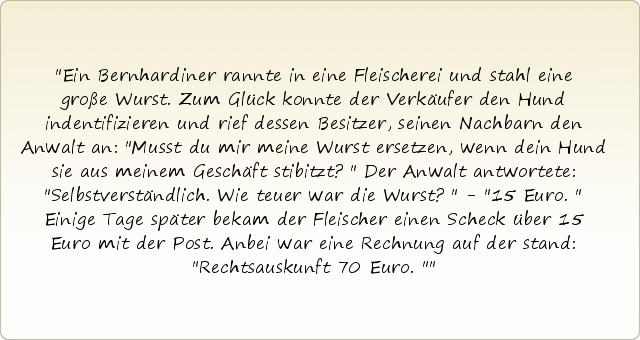Ein Bernhardiner rannte in eine Fleischerei und stahl eine große Wurst. Zum Glück konnte der Verkäufer den Hund indentifizieren und rief dessen Besitzer, seinen Nachbarn den Anwalt an: "Musst du mir meine Wurst ersetzen, wenn dein Hund sie aus meinem Geschäft stibitzt?" Der Anwalt antwortete: "Selbstverständlich. Wie teuer war die Wurst?" - "15 Euro." Einige Tage später bekam der Fleischer einen Scheck über 15 Euro mit der Post. Anbei war eine Rechnung auf der stand: "Rechtsauskunft 70 Euro." Ein Bernhardiner rannte in eine Fleischerei und stahl eine große Wurst. Zum Glück konnte der Verkäufer den Hund indentifizieren und rief dessen Besitzer, seinen Nachbarn den Anwalt an: "Musst du mir meine Wurst ersetzen, wenn dein Hund sie aus meinem Geschäft stibitzt?" Der Anwalt antwortete: "Selbstverständlich. Wie teuer war die Wurst?" - "15 Euro." Einige Tage später bekam der Fleischer einen Scheck über 15 Euro mit der Post. Anbei war eine Rechnung auf der stand: "Rechtsauskunft 70 Euro."