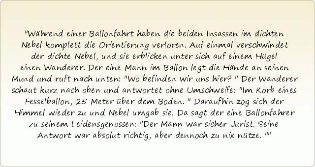 Während einer Ballonfahrt haben die beiden Insassen im dichten Nebel komplett die Orientierung verloren. Auf einmal verschwindet der dichte Nebel, und sie erblicken unter sich auf einem Hügel einen Wanderer. Der eine Mann im Ballon legt die Hände an seinen Mund und ruft nach unten: "Wo befinden wir uns hier?" Der Wanderer schaut kurz nach oben und antwortet ohne Umschweife: "Im Korb eines Fesselballon, 25 Meter über dem Boden." Daraufhin zog sich der Himmel wieder zu und Nebel umgab sie. Da sagt der eine Ballonfahrer zu seinem Leidensgenossen: "Der Mann war sicher Jurist. Seine Antwort war absolut richtig, aber dennoch zu nix nütze." Während einer Ballonfahrt haben die beiden Insassen im dichten Nebel komplett die Orientierung verloren. Auf einmal verschwindet der dichte Nebel, und sie erblicken unter sich auf einem Hügel einen Wanderer. Der eine Mann im Ballon legt die Hände an seinen Mund und ruft nach unten: "Wo befinden wir uns hier?" Der Wanderer schaut kurz nach oben und antwortet ohne Umschweife: "Im Korb eines Fesselballon, 25 Meter über dem Boden." Daraufhin zog sich der Himmel wieder zu und Nebel umgab sie. Da sagt der eine Ballonfahrer zu seinem Leidensgenossen: "Der Mann war sicher Jurist. Seine Antwort war absolut richtig, aber dennoch zu nix nütze."