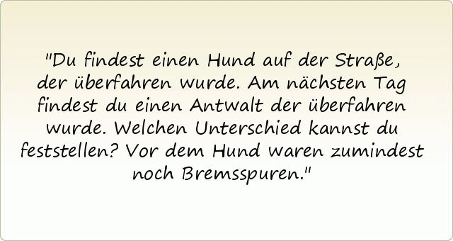 Du findest einen Hund auf der Straße, der überfahren wurde. Am nächsten Tag findest du einen Antwalt der überfahren wurde. Welchen Unterschied kannst du feststellen? Vor dem Hund waren zumindest noch Bremsspuren. Du findest einen Hund auf der Straße, der überfahren wurde. Am nächsten Tag findest du einen Antwalt der überfahren wurde. Welchen Unterschied kannst du feststellen? Vor dem Hund waren zumindest noch Bremsspuren.