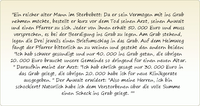 Ein reicher alter Mann im Sterbebett: Da er sein Vermögen mit ins Grab nehmen möchte, bestellt er kurz vor dem Tod seinen Arzt, seinen Anwalt und einen Pfarrer zu sich. Jeder von ihnen erhält 50.000 Euro und muss versprechen, es bei der Beerdigung ins Grab zu legen. Am Grab stehend, legen die Drei jeweils einen Briefumschlag in das Grab. Auf dem Heimweg fängt der Pfarrer bitterlich an zu weinen und gesteht den andern beiden: "Ich hab schwer gesündigt und nur 40.000 ins Grab getan, die übrigen 10.000 Euro braucht unsere Gemeinde so dringend für einen neuen Altar." Daraufhin meint der Arzt: "Ich hab ehrlich gesagt nur 30.000 Euro in das Grab gelegt, die übrigen 20.000 habe ich für neue Klinikgeräte ausgegeben." Der Anwalt erwidert: "Also meine Herren, ich bin schockiert! Natürlich habe ich dem Verstorbenen über die volle Summe einen Scheck ins Grab gelegt." Ein reicher alter Mann im Sterbebett: Da er sein Vermögen mit ins Grab nehmen möchte, bestellt er kurz vor dem Tod seinen Arzt, seinen Anwalt und einen Pfarrer zu sich. Jeder von ihnen erhält 50.000 Euro und muss versprechen, es bei der Beerdigung ins Grab zu legen. Am Grab stehend, legen die Drei jeweils einen Briefumschlag in das Grab. Auf dem Heimweg fängt der Pfarrer bitterlich an zu weinen und gesteht den andern beiden: "Ich hab schwer gesündigt und nur 40.000 ins Grab getan, die übrigen 10.000 Euro braucht unsere Gemeinde so dringend für einen neuen Altar." Daraufhin meint der Arzt: "Ich hab ehrlich gesagt nur 30.000 Euro in das Grab gelegt, die übrigen 20.000 habe ich für neue Klinikgeräte ausgegeben." Der Anwalt erwidert: "Also meine Herren, ich bin schockiert! Natürlich habe ich dem Verstorbenen über die volle Summe einen Scheck ins Grab gelegt."