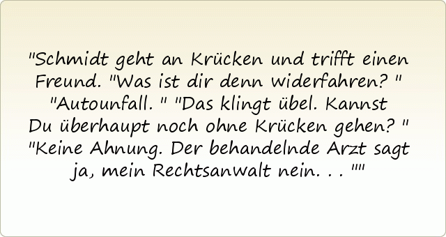 Schmidt geht an Krücken und trifft einen Freund.
"Was ist dir denn widerfahren?"
"Autounfall."
"Das klingt übel. Kannst Du überhaupt noch ohne Krücken gehen?"
"Keine Ahnung. Der behandelnde Arzt sagt ja, mein Rechtsanwalt nein..." Schmidt geht an Krücken und trifft einen Freund.
"Was ist dir denn widerfahren?"
"Autounfall."
"Das klingt übel. Kannst Du überhaupt noch ohne Krücken gehen?"
"Keine Ahnung. Der behandelnde Arzt sagt ja, mein Rechtsanwalt nein..."