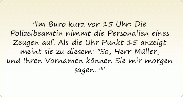 Im Büro kurz vor 15 Uhr: Die Polizeibeamtin nimmt die Personalien eines Zeugen auf. Als die Uhr Punkt 15 anzeigt meint sie zu diesem: "So, Herr Müller, und Ihren Vornamen können Sie mir morgen sagen." Im Büro kurz vor 15 Uhr: Die Polizeibeamtin nimmt die Personalien eines Zeugen auf. Als die Uhr Punkt 15 anzeigt meint sie zu diesem: "So, Herr Müller, und Ihren Vornamen können Sie mir morgen sagen."