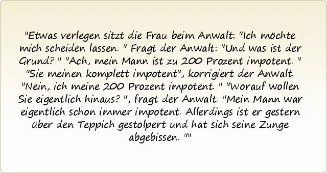 Etwas verlegen sitzt die Frau beim Anwalt: "Ich möchte mich scheiden lassen." Fragt der Anwalt: "Und was ist der Grund?" "Ach, mein Mann ist zu 200 Prozent impotent." "Sie meinen komplett impotent", korrigiert der Anwalt. "Nein, ich meine 200 Prozent impotent." "Worauf wollen Sie eigentlich hinaus?", fragt der Anwalt. "Mein Mann war eigentlich schon immer impotent. Allerdings ist er gestern über den Teppich gestolpert und hat sich seine Zunge abgebissen." Etwas verlegen sitzt die Frau beim Anwalt: "Ich möchte mich scheiden lassen." Fragt der Anwalt: "Und was ist der Grund?" "Ach, mein Mann ist zu 200 Prozent impotent." "Sie meinen komplett impotent", korrigiert der Anwalt. "Nein, ich meine 200 Prozent impotent." "Worauf wollen Sie eigentlich hinaus?", fragt der Anwalt. "Mein Mann war eigentlich schon immer impotent. Allerdings ist er gestern über den Teppich gestolpert und hat sich seine Zunge abgebissen."