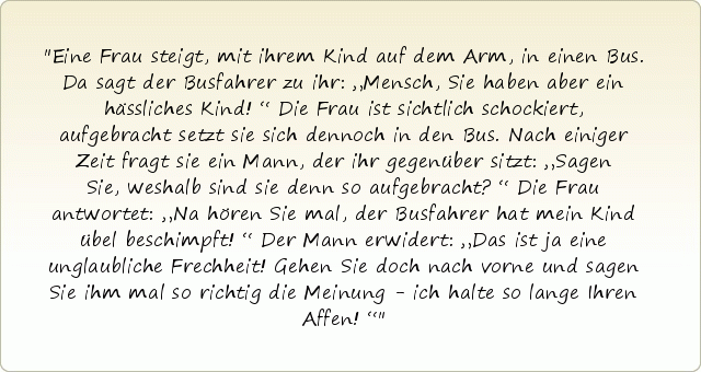 Eine Frau steigt, mit ihrem Kind auf dem Arm, in einen Bus. Da sagt der Busfahrer zu ihr: „Mensch, Sie haben aber ein hässliches Kind!“ Die Frau ist sichtlich schockiert, aufgebracht setzt sie sich dennoch in den Bus. Nach einiger Zeit fragt sie ein Mann, der ihr gegenüber sitzt: „Sagen Sie, weshalb sind sie denn so aufgebracht?“ Die Frau antwortet: „Na hören Sie mal, der Busfahrer hat mein Kind übel beschimpft!“ Der Mann erwidert: „Das ist ja eine unglaubliche Frechheit! Gehen Sie doch nach vorne und sagen Sie ihm mal so richtig die Meinung - ich halte so lange Ihren Affen!“ Eine Frau steigt, mit ihrem Kind auf dem Arm, in einen Bus. Da sagt der Busfahrer zu ihr: „Mensch, Sie haben aber ein hässliches Kind!“ Die Frau ist sichtlich schockiert, aufgebracht setzt sie sich dennoch in den Bus. Nach einiger Zeit fragt sie ein Mann, der ihr gegenüber sitzt: „Sagen Sie, weshalb sind sie denn so aufgebracht?“ Die Frau antwortet: „Na hören Sie mal, der Busfahrer hat mein Kind übel beschimpft!“ Der Mann erwidert: „Das ist ja eine unglaubliche Frechheit! Gehen Sie doch nach vorne und sagen Sie ihm mal so richtig die Meinung - ich halte so lange Ihren Affen!“