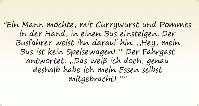 Ein Mann möchte, mit Currywurst und Pommes in der Hand, in einen Bus einsteigen. Der Busfahrer weist ihn darauf hin: „Hey, mein Bus ist kein Speisewagen!“ Der Fahrgast antwortet: „Das weiß ich doch, genau deshalb habe ich mein Essen selbst mitgebracht!“ Ein Mann möchte, mit Currywurst und Pommes in der Hand, in einen Bus einsteigen. Der Busfahrer weist ihn darauf hin: „Hey, mein Bus ist kein Speisewagen!“ Der Fahrgast antwortet: „Das weiß ich doch, genau deshalb habe ich mein Essen selbst mitgebracht!“