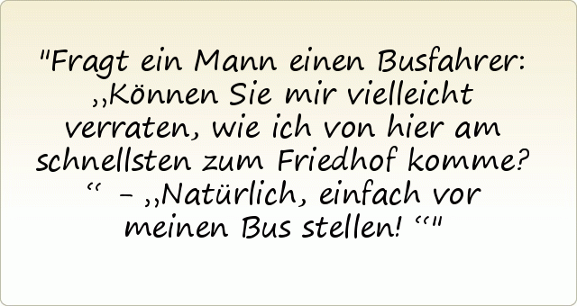 Fragt ein Mann einen Busfahrer: „Können Sie mir vielleicht verraten, wie ich von hier am schnellsten zum Friedhof komme?“ - „Natürlich, einfach vor meinen Bus stellen!“ Fragt ein Mann einen Busfahrer: „Können Sie mir vielleicht verraten, wie ich von hier am schnellsten zum Friedhof komme?“ - „Natürlich, einfach vor meinen Bus stellen!“