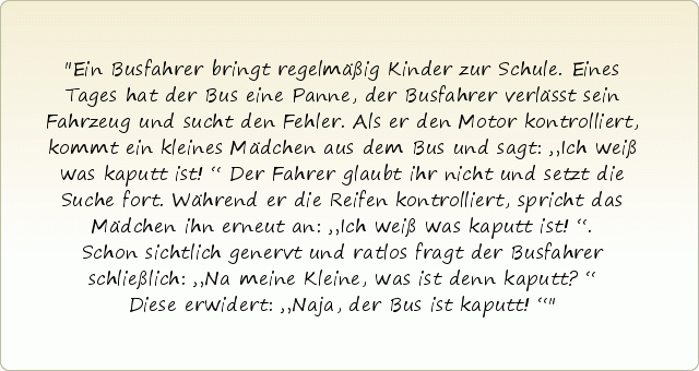 Ein Busfahrer bringt regelmäßig Kinder zur Schule. Eines Tages hat der Bus eine Panne, der Busfahrer verlässt sein Fahrzeug und sucht den Fehler. Als er den Motor kontrolliert, kommt ein kleines Mädchen aus dem Bus und sagt: „Ich weiß was kaputt ist!“ Der Fahrer glaubt ihr nicht und setzt die Suche fort. Während er die Reifen kontrolliert, spricht das Mädchen ihn erneut an: „Ich weiß was kaputt ist!“. Schon sichtlich genervt und ratlos fragt der Busfahrer schließlich: „Na meine Kleine, was ist denn kaputt?“ Diese erwidert: „Naja, der Bus ist kaputt!“ Ein Busfahrer bringt regelmäßig Kinder zur Schule. Eines Tages hat der Bus eine Panne, der Busfahrer verlässt sein Fahrzeug und sucht den Fehler. Als er den Motor kontrolliert, kommt ein kleines Mädchen aus dem Bus und sagt: „Ich weiß was kaputt ist!“ Der Fahrer glaubt ihr nicht und setzt die Suche fort. Während er die Reifen kontrolliert, spricht das Mädchen ihn erneut an: „Ich weiß was kaputt ist!“. Schon sichtlich genervt und ratlos fragt der Busfahrer schließlich: „Na meine Kleine, was ist denn kaputt?“ Diese erwidert: „Naja, der Bus ist kaputt!“