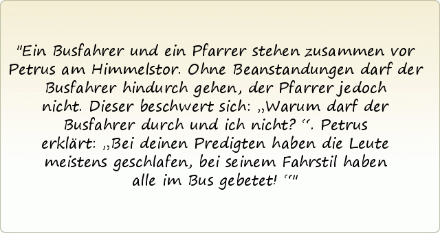 Ein Busfahrer und ein Pfarrer stehen zusammen vor Petrus am Himmelstor. Ohne Beanstandungen darf der Busfahrer hindurch gehen, der Pfarrer jedoch nicht. Dieser beschwert sich: „Warum darf der Busfahrer durch und ich nicht?“. Petrus erklärt: „Bei deinen Predigten haben die Leute meistens geschlafen, bei seinem Fahrstil haben alle im Bus gebetet!“ Ein Busfahrer und ein Pfarrer stehen zusammen vor Petrus am Himmelstor. Ohne Beanstandungen darf der Busfahrer hindurch gehen, der Pfarrer jedoch nicht. Dieser beschwert sich: „Warum darf der Busfahrer durch und ich nicht?“. Petrus erklärt: „Bei deinen Predigten haben die Leute meistens geschlafen, bei seinem Fahrstil haben alle im Bus gebetet!“