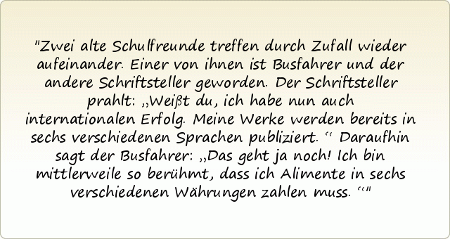 Zwei alte Schulfreunde treffen durch Zufall wieder aufeinander. Einer von ihnen ist Busfahrer und der andere Schriftsteller geworden. Der Schriftsteller prahlt: „Weißt du, ich habe nun auch internationalen Erfolg. Meine Werke werden bereits in sechs verschiedenen Sprachen publiziert.“ Daraufhin sagt der Busfahrer: „Das geht ja noch! Ich bin mittlerweile so berühmt, dass ich Alimente in sechs verschiedenen Währungen zahlen muss.“ Zwei alte Schulfreunde treffen durch Zufall wieder aufeinander. Einer von ihnen ist Busfahrer und der andere Schriftsteller geworden. Der Schriftsteller prahlt: „Weißt du, ich habe nun auch internationalen Erfolg. Meine Werke werden bereits in sechs verschiedenen Sprachen publiziert.“ Daraufhin sagt der Busfahrer: „Das geht ja noch! Ich bin mittlerweile so berühmt, dass ich Alimente in sechs verschiedenen Währungen zahlen muss.“