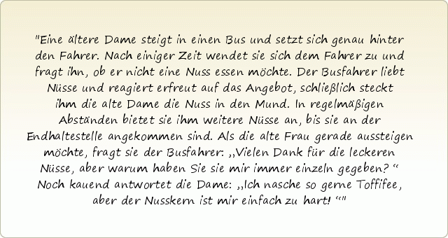 Eine ältere Dame steigt in einen Bus und setzt sich genau hinter den Fahrer. Nach einiger Zeit wendet sie sich dem Fahrer zu und fragt ihn, ob er nicht eine Nuss essen möchte. Der Busfahrer liebt Nüsse und reagiert erfreut auf das Angebot, schließlich steckt ihm die alte Dame die Nuss in den Mund. In regelmäßigen Abständen bietet sie ihm weitere Nüsse an, bis sie an der Endhaltestelle angekommen sind. Als die alte Frau gerade aussteigen möchte, fragt sie der Busfahrer: „Vielen Dank für die leckeren Nüsse, aber warum haben Sie sie mir immer einzeln gegeben?“ Noch kauend antwortet die Dame: „Ich nasche so gerne Toffifee, aber der Nusskern ist mir einfach zu hart!“ Eine ältere Dame steigt in einen Bus und setzt sich genau hinter den Fahrer. Nach einiger Zeit wendet sie sich dem Fahrer zu und fragt ihn, ob er nicht eine Nuss essen möchte. Der Busfahrer liebt Nüsse und reagiert erfreut auf das Angebot, schließlich steckt ihm die alte Dame die Nuss in den Mund. In regelmäßigen Abständen bietet sie ihm weitere Nüsse an, bis sie an der Endhaltestelle angekommen sind. Als die alte Frau gerade aussteigen möchte, fragt sie der Busfahrer: „Vielen Dank für die leckeren Nüsse, aber warum haben Sie sie mir immer einzeln gegeben?“ Noch kauend antwortet die Dame: „Ich nasche so gerne Toffifee, aber der Nusskern ist mir einfach zu hart!“