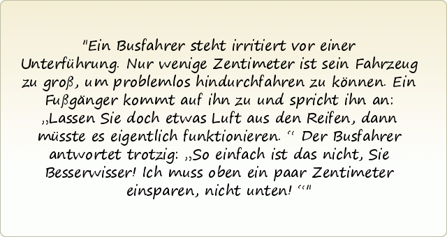 Ein Busfahrer steht irritiert vor einer Unterführung. Nur wenige Zentimeter ist sein Fahrzeug zu groß, um problemlos hindurchfahren zu können. Ein Fußgänger kommt auf ihn zu und spricht ihn an: „Lassen Sie doch etwas Luft aus den Reifen, dann müsste es eigentlich funktionieren.“ Der Busfahrer antwortet trotzig: „So einfach ist das nicht, Sie Besserwisser! Ich muss oben ein paar Zentimeter einsparen, nicht unten!“ Ein Busfahrer steht irritiert vor einer Unterführung. Nur wenige Zentimeter ist sein Fahrzeug zu groß, um problemlos hindurchfahren zu können. Ein Fußgänger kommt auf ihn zu und spricht ihn an: „Lassen Sie doch etwas Luft aus den Reifen, dann müsste es eigentlich funktionieren.“ Der Busfahrer antwortet trotzig: „So einfach ist das nicht, Sie Besserwisser! Ich muss oben ein paar Zentimeter einsparen, nicht unten!“