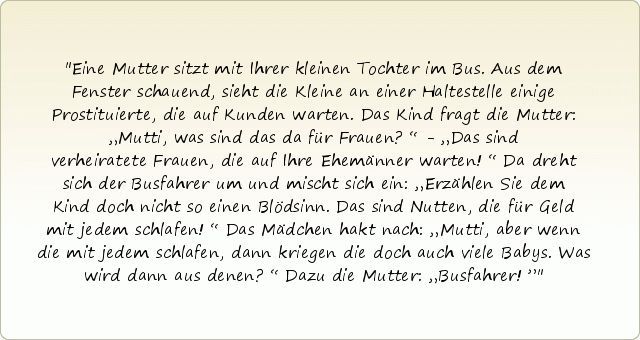 Eine Mutter sitzt mit Ihrer kleinen Tochter im Bus. Aus dem Fenster schauend, sieht die Kleine an einer Haltestelle einige Prostituierte, die auf Kunden warten. Das Kind fragt die Mutter: „Mutti, was sind das da für Frauen?“ - „Das sind verheiratete Frauen, die auf Ihre Ehemänner warten!“ Da dreht sich der Busfahrer um und mischt sich ein: „Erzählen Sie dem Kind doch nicht so einen Blödsinn. Das sind Nutten, die für Geld mit jedem schlafen!“ Das Mädchen hakt nach: „Mutti, aber wenn die mit jedem schlafen, dann kriegen die doch auch viele Babys. Was wird dann aus denen?“ Dazu die Mutter: „Busfahrer!” Eine Mutter sitzt mit Ihrer kleinen Tochter im Bus. Aus dem Fenster schauend, sieht die Kleine an einer Haltestelle einige Prostituierte, die auf Kunden warten. Das Kind fragt die Mutter: „Mutti, was sind das da für Frauen?“ - „Das sind verheiratete Frauen, die auf Ihre Ehemänner warten!“ Da dreht sich der Busfahrer um und mischt sich ein: „Erzählen Sie dem Kind doch nicht so einen Blödsinn. Das sind Nutten, die für Geld mit jedem schlafen!“ Das Mädchen hakt nach: „Mutti, aber wenn die mit jedem schlafen, dann kriegen die doch auch viele Babys. Was wird dann aus denen?“ Dazu die Mutter: „Busfahrer!”